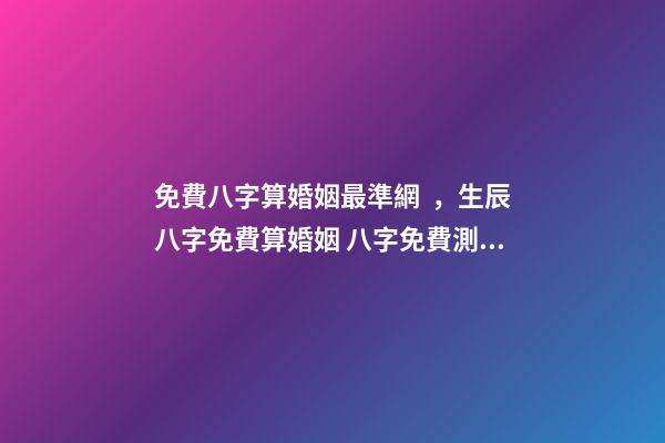 免費八字算婚姻最準網，生辰八字免費算婚姻 八字免費測算婚姻，最準的八字合婚免費的
